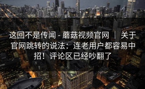 这回不是传闻 - 蘑菇视频官网 ｜ 关于官网跳转的说法：连老用户都容易中招！评论区已经吵翻了