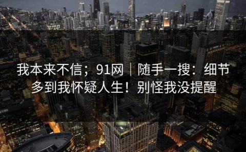 我本来不信；91网｜随手一搜：细节多到我怀疑人生！别怪我没提醒
