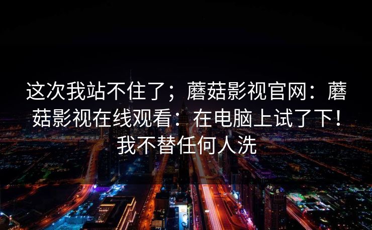 这次我站不住了；蘑菇影视官网：蘑菇影视在线观看：在电脑上试了下！我不替任何人洗