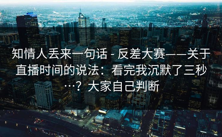 知情人丢来一句话 - 反差大赛——关于直播时间的说法：看完我沉默了三秒…？大家自己判断