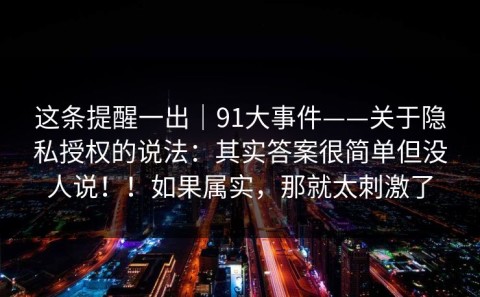 这条提醒一出｜91大事件——关于隐私授权的说法：其实答案很简单但没人说！！如果属实，那就太刺激了