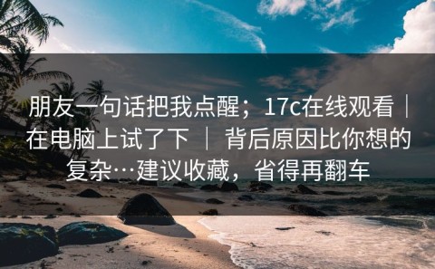 朋友一句话把我点醒；17c在线观看｜在电脑上试了下 ｜ 背后原因比你想的复杂…建议收藏，省得再翻车