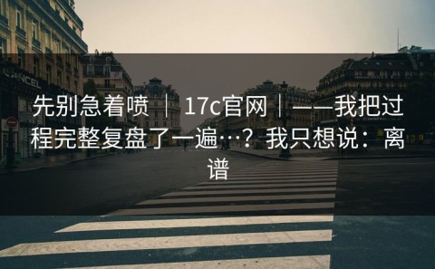先别急着喷 ｜ 17c官网｜——我把过程完整复盘了一遍…？我只想说：离谱
