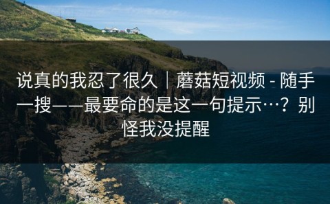 说真的我忍了很久｜蘑菇短视频 - 随手一搜——最要命的是这一句提示…？别怪我没提醒