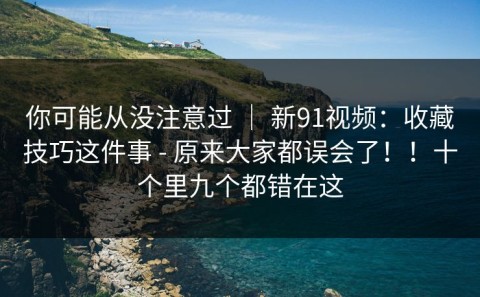 你可能从没注意过 ｜ 新91视频：收藏技巧这件事 - 原来大家都误会了！！十个里九个都错在这