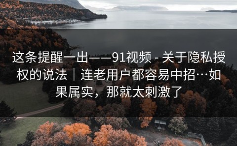 这条提醒一出——91视频 - 关于隐私授权的说法｜连老用户都容易中招…如果属实，那就太刺激了