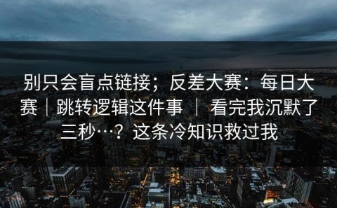 别只会盲点链接；反差大赛：每日大赛｜跳转逻辑这件事 ｜ 看完我沉默了三秒…？这条冷知识救过我