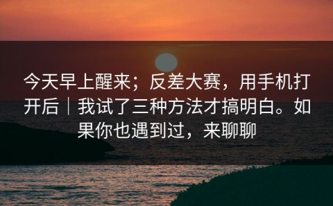 今天早上醒来；反差大赛，用手机打开后｜我试了三种方法才搞明白。如果你也遇到过，来聊聊
