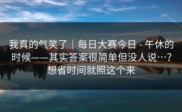 我真的气笑了｜每日大赛今日 - 午休的时候——其实答案很简单但没人说…？想省时间就照这个来