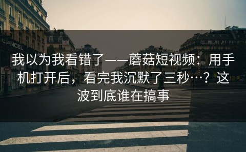 我以为我看错了——蘑菇短视频：用手机打开后，看完我沉默了三秒…？这波到底谁在搞事