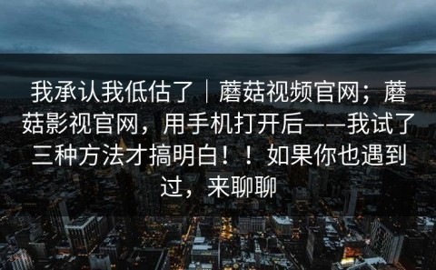 我承认我低估了｜蘑菇视频官网；蘑菇影视官网，用手机打开后——我试了三种方法才搞明白！！如果你也遇到过，来聊聊