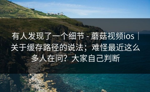 有人发现了一个细节 - 蘑菇视频ios｜关于缓存路径的说法；难怪最近这么多人在问？大家自己判断
