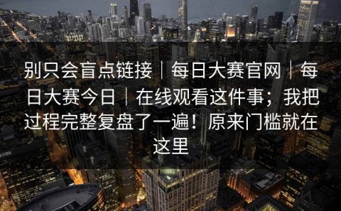 别只会盲点链接｜每日大赛官网｜每日大赛今日｜在线观看这件事；我把过程完整复盘了一遍！原来门槛就在这里