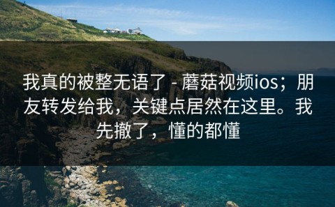 我真的被整无语了 - 蘑菇视频ios；朋友转发给我，关键点居然在这里。我先撤了，懂的都懂