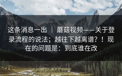 这条消息一出 ｜ 蘑菇视频——关于登录流程的说法；越往下越离谱？！现在的问题是：到底谁在改