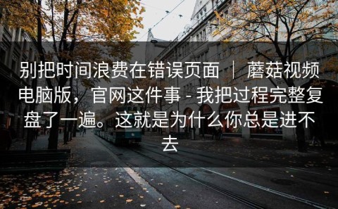 别把时间浪费在错误页面 ｜ 蘑菇视频电脑版，官网这件事 - 我把过程完整复盘了一遍。这就是为什么你总是进不去