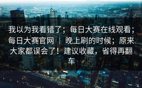 我以为我看错了；每日大赛在线观看；每日大赛官网 ｜ 晚上刷的时候；原来大家都误会了！建议收藏，省得再翻车