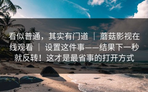 看似普通，其实有门道 ｜ 蘑菇影视在线观看 ｜ 设置这件事——结果下一秒就反转！这才是最省事的打开方式