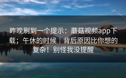 昨晚刷到一个提示：蘑菇视频app下载；午休的时候｜背后原因比你想的复杂！别怪我没提醒