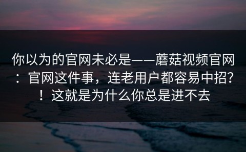 你以为的官网未必是——蘑菇视频官网：官网这件事，连老用户都容易中招？！这就是为什么你总是进不去