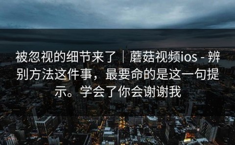 被忽视的细节来了｜蘑菇视频ios - 辨别方法这件事，最要命的是这一句提示。学会了你会谢谢我