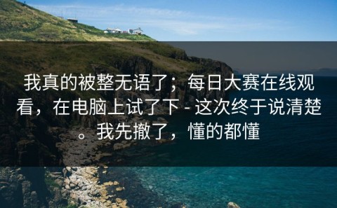 我真的被整无语了；每日大赛在线观看，在电脑上试了下 - 这次终于说清楚。我先撤了，懂的都懂