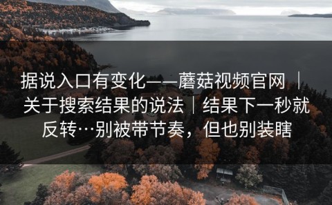据说入口有变化——蘑菇视频官网 ｜ 关于搜索结果的说法｜结果下一秒就反转…别被带节奏，但也别装瞎