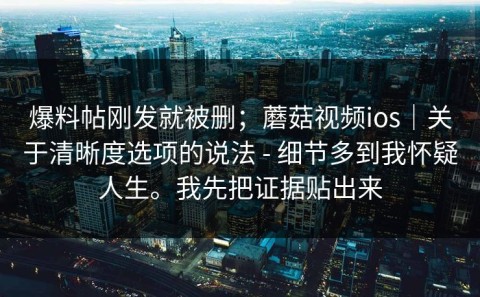 爆料帖刚发就被删；蘑菇视频ios｜关于清晰度选项的说法 - 细节多到我怀疑人生。我先把证据贴出来