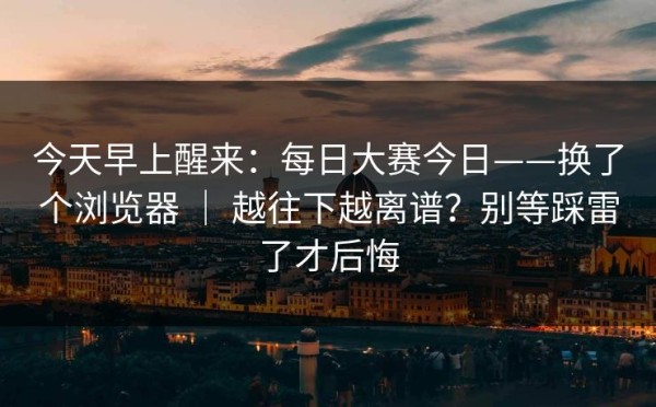 今天早上醒来：每日大赛今日——换了个浏览器 ｜ 越往下越离谱？别等踩雷了才后悔