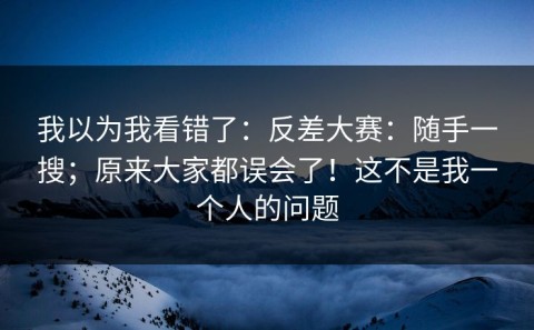我以为我看错了：反差大赛：随手一搜；原来大家都误会了！这不是我一个人的问题