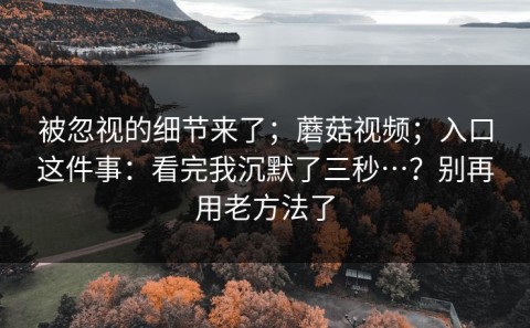 被忽视的细节来了；蘑菇视频；入口这件事：看完我沉默了三秒…？别再用老方法了