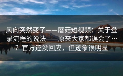 风向突然变了——蘑菇短视频：关于登录流程的说法——原来大家都误会了…？官方还没回应，但迹象很明显