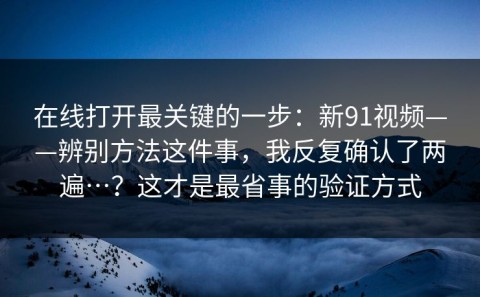 在线打开最关键的一步：新91视频——辨别方法这件事，我反复确认了两遍…？这才是最省事的验证方式