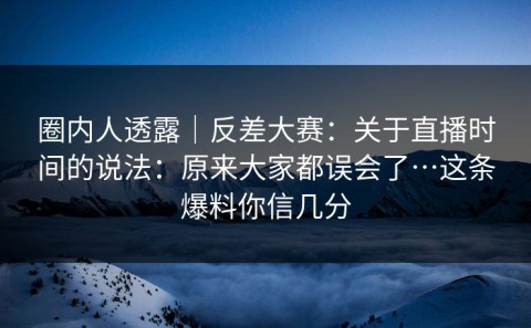 圈内人透露｜反差大赛：关于直播时间的说法：原来大家都误会了…这条爆料你信几分