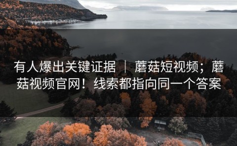 有人爆出关键证据 ｜ 蘑菇短视频；蘑菇视频官网！线索都指向同一个答案