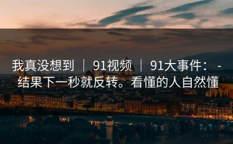 我真没想到 ｜ 91视频 ｜ 91大事件： - 结果下一秒就反转。看懂的人自然懂
