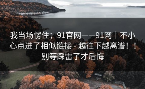 我当场愣住；91官网——91网｜不小心点进了相似链接 - 越往下越离谱！！别等踩雷了才后悔
