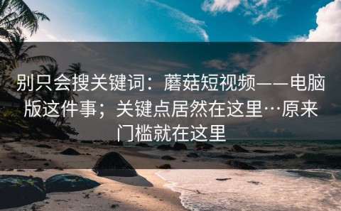 别只会搜关键词：蘑菇短视频——电脑版这件事；关键点居然在这里…原来门槛就在这里