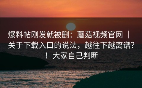 爆料帖刚发就被删：蘑菇视频官网 ｜ 关于下载入口的说法，越往下越离谱？！大家自己判断