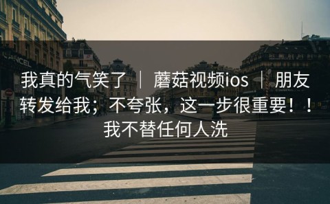 我真的气笑了 ｜ 蘑菇视频ios ｜ 朋友转发给我；不夸张，这一步很重要！！我不替任何人洗