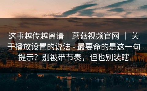 这事越传越离谱｜蘑菇视频官网 ｜ 关于播放设置的说法 - 最要命的是这一句提示？别被带节奏，但也别装瞎