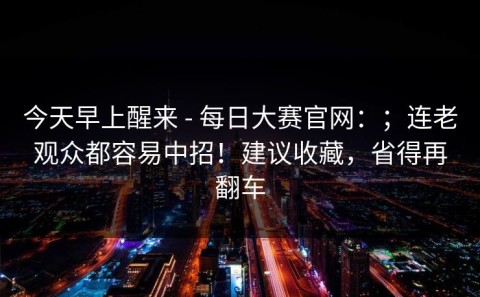 今天早上醒来 - 每日大赛官网：；连老观众都容易中招！建议收藏，省得再翻车