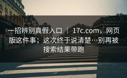 一招辨别真假入口 ｜ 17c.com，网页版这件事；这次终于说清楚…别再被搜索结果带跑