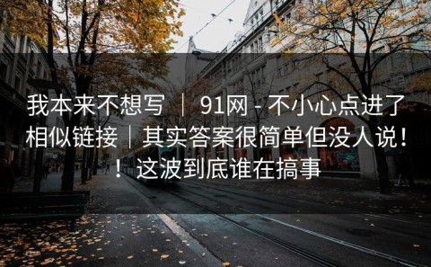我本来不想写 ｜ 91网 - 不小心点进了相似链接｜其实答案很简单但没人说！！这波到底谁在搞事