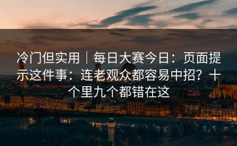 冷门但实用｜每日大赛今日：页面提示这件事：连老观众都容易中招？十个里九个都错在这