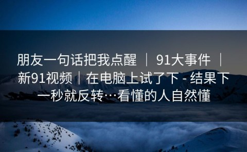 朋友一句话把我点醒 ｜ 91大事件 ｜ 新91视频｜在电脑上试了下 - 结果下一秒就反转…看懂的人自然懂