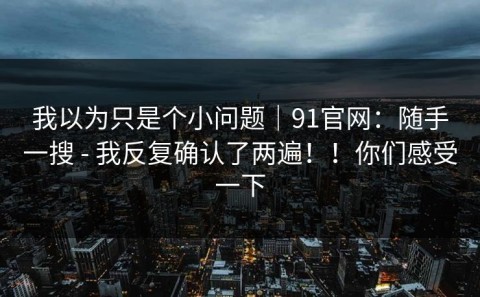 我以为只是个小问题｜91官网：随手一搜 - 我反复确认了两遍！！你们感受一下