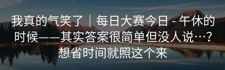 我真的气笑了｜每日大赛今日 - 午休的时候——其实答案很简单但没人说…？想省时间就照这个来