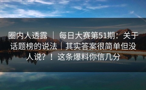 圈内人透露 ｜ 每日大赛第51期：关于话题榜的说法｜其实答案很简单但没人说？！这条爆料你信几分