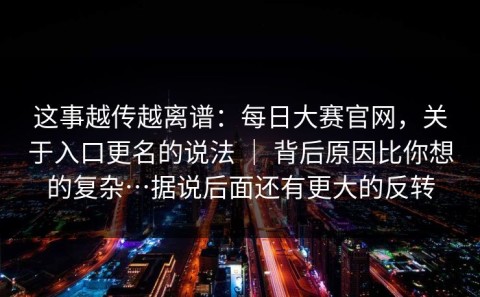 这事越传越离谱：每日大赛官网，关于入口更名的说法 ｜ 背后原因比你想的复杂…据说后面还有更大的反转
